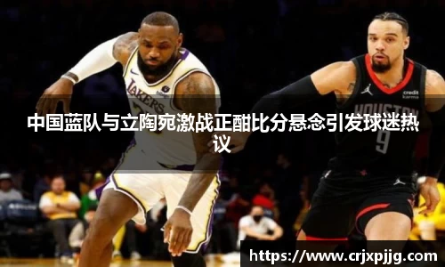 中国蓝队与立陶宛激战正酣比分悬念引发球迷热议